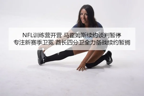 NFL训练营开营 马霍姆斯续约谈判暂停 专注新赛季卫冕 酋长四分卫全力备战续约暂搁
